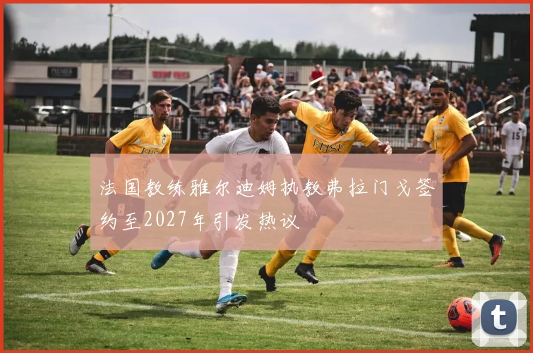 法国教练雅尔迪姆执教弗拉门戈签约至2027年引发热议