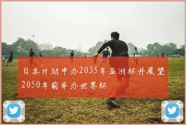 日本计划申办2035年亚洲杯并展望2050年前举办世界杯