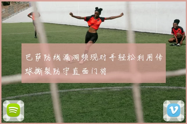巴萨防线漏洞频现对手轻松利用传球撕裂防守直面门将