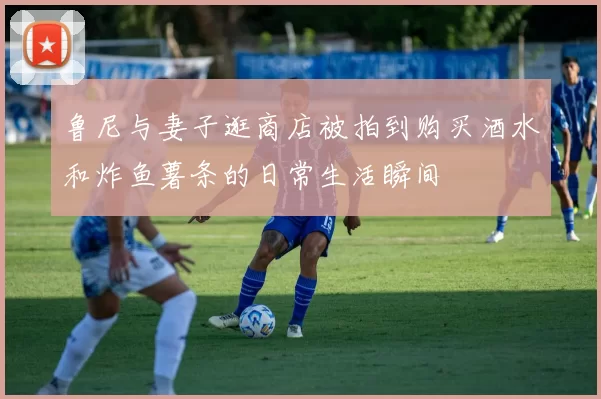 鲁尼与妻子逛商店被拍到购买酒水和炸鱼薯条的日常生活瞬间