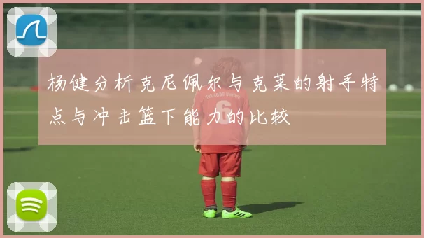 杨健分析克尼佩尔与克莱的射手特点与冲击篮下能力的比较