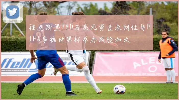 福克斯堡780万美元资金未到位与FIFA争执世界杯举办风险加大