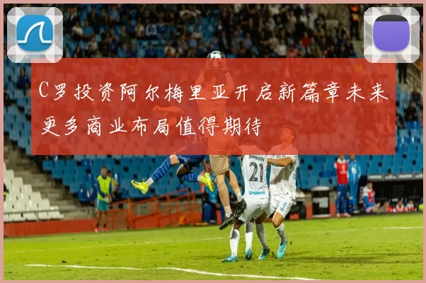 C罗投资阿尔梅里亚开启新篇章未来更多商业布局值得期待