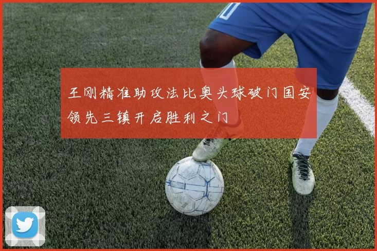 王刚精准助攻法比奥头球破门国安领先三镇开启胜利之门