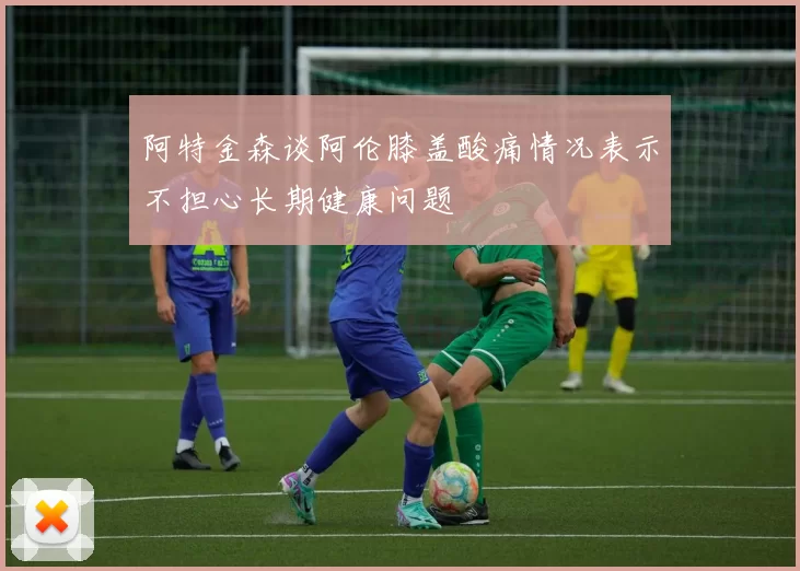 阿特金森谈阿伦膝盖酸痛情况表示不担心长期健康问题