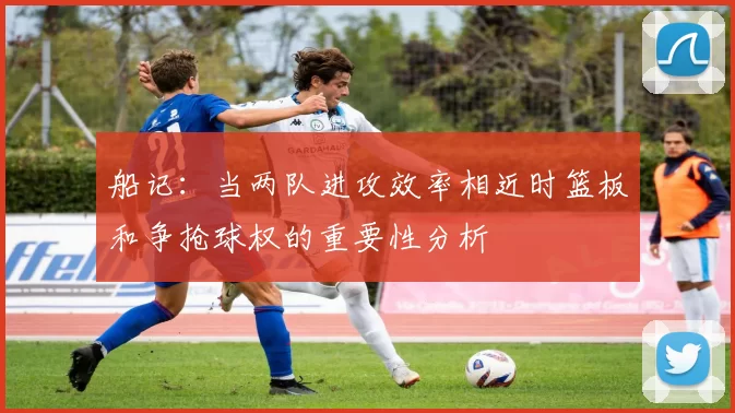 船记：当两队进攻效率相近时篮板和争抢球权的重要性分析
