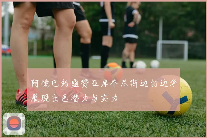 阿德巴约盛赞亚库乔尼斯边打边学展现出色潜力与实力